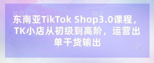 东南亚TikTok Shop3.0课程，TK小店​从初级到高阶，运营出单干货输出-财源创业网