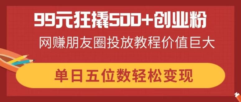 99元狂撬500+创业粉，网赚朋友圈投放教程价值巨大，单日五位数轻松变现-财源创业网
