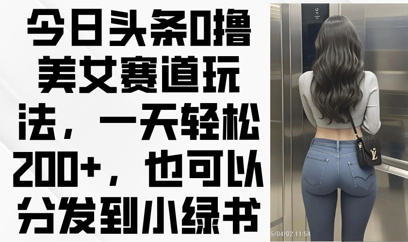 今日头条0撸美女赛道玩法，一天轻松200+，也可以分发到小绿书-财源创业网