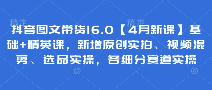 抖音图文带货16.0【4月新课】基础+精英课，新增原创实拍、视频混剪、选品实操，各细分赛道实操-财源创业网