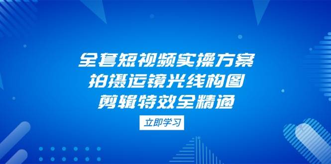 全套短视频实操方案，拍摄运镜光线构图，剪辑特效全精通-财源创业网
