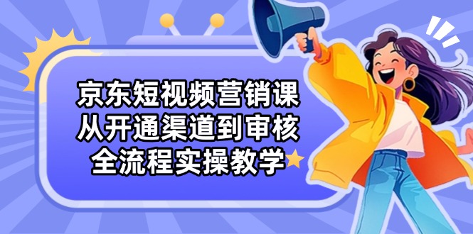 京东短视频营销课：从开通渠道到审核，全流程实操教学-财源创业网
