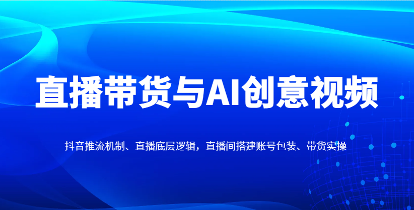 直播带货与AI创意视频，抖音推流机制、直播底层逻辑，直播间搭建账号包装、带货实操-财源创业网