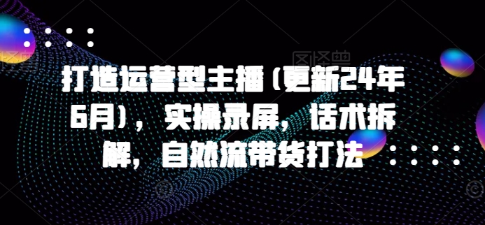 打造运营型主播(更新25年4月)，实操录屏，话术拆解，自然流带货打法-财源创业网