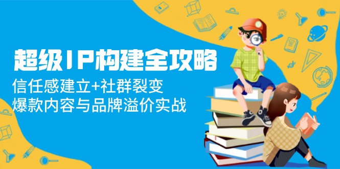 超级IP构建全攻略：信任感建立+社群裂变，爆款内容与品牌溢价实战-财源创业网