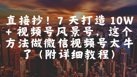 直接抄！7 天打造 10W + 视频号风景号，这个方法做微信视频号太牛了(附详细教程)-财源创业网