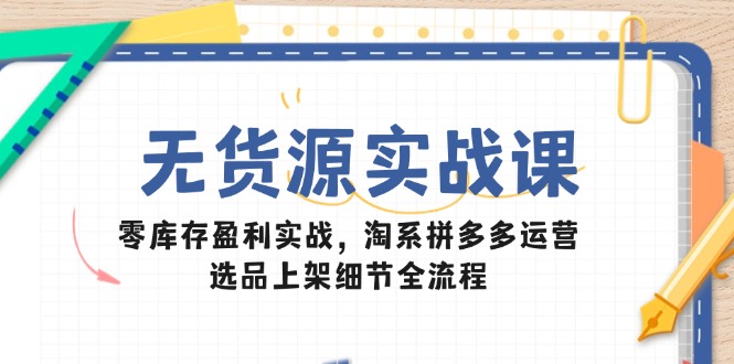 无货源实战课：零库存盈利实战，淘系拼多多运营，选品上架细节全流程-财源创业网