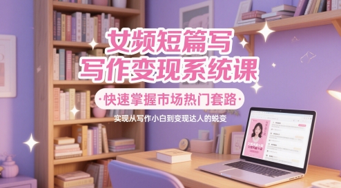 女频短篇写作变现系统课，快速掌握市场热门套路，实现从写作小白到变现达人的蜕变-财源创业网
